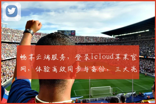 畅享云端服务，登录icloud苹果官网，体验高效同步与备份，三大亮点，必看攻略，一步登天