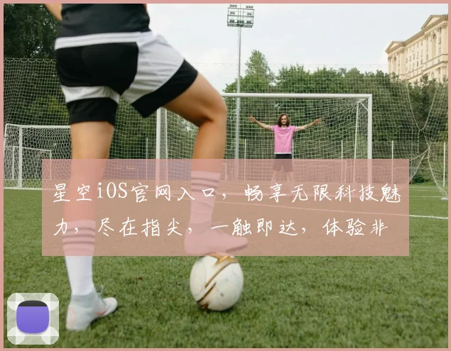星空iOS官网入口，畅享无限科技魅力，尽在指尖，一触即达，体验非凡