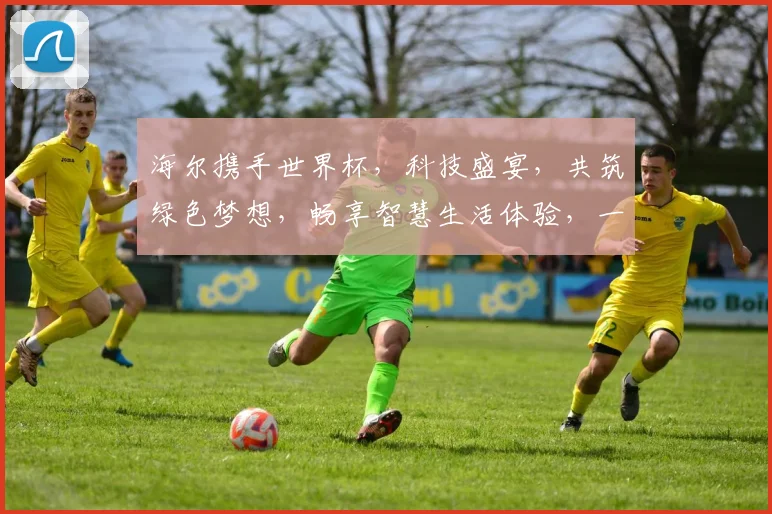 海尔携手世界杯，科技盛宴，共筑绿色梦想，畅享智慧生活体验，一触即达