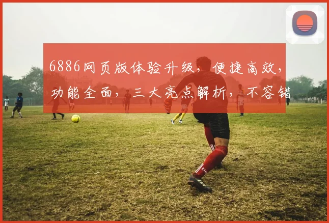 6886网页版体验升级，便捷高效，功能全面，三大亮点解析，不容错过